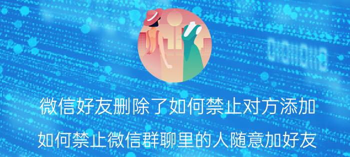 微信好友删除了如何禁止对方添加 如何禁止微信群聊里的人随意加好友？